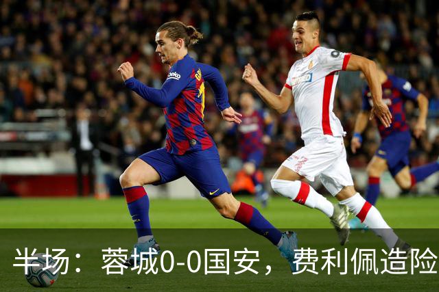 半场：蓉城0-0国安，费利佩造险，杨立瑜中框&失单刀